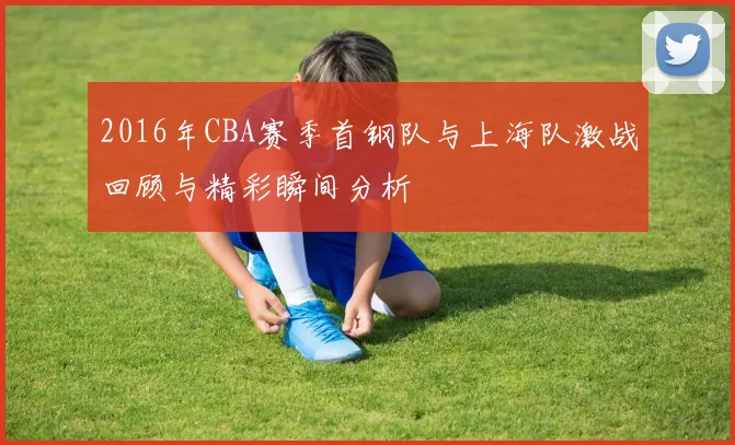 2016年CBA赛季首钢队与上海队激战回顾与精彩瞬间分析