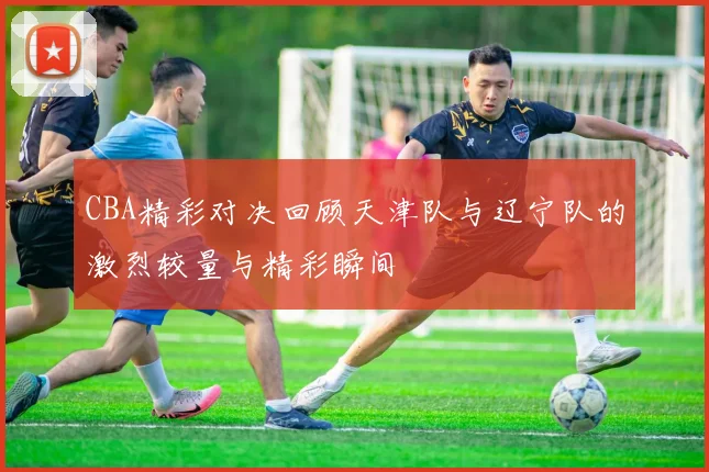 CBA精彩对决回顾天津队与辽宁队的激烈较量与精彩瞬间