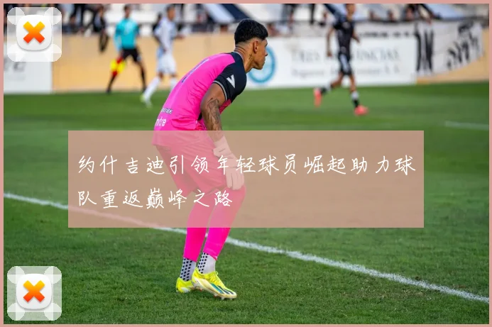 约什吉迪引领年轻球员崛起助力球队重返巅峰之路