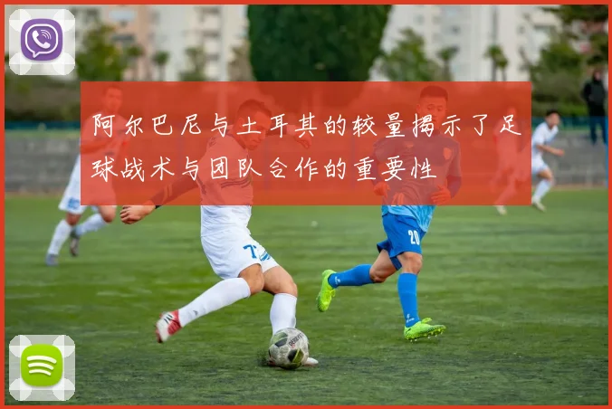 阿尔巴尼与土耳其的较量揭示了足球战术与团队合作的重要性