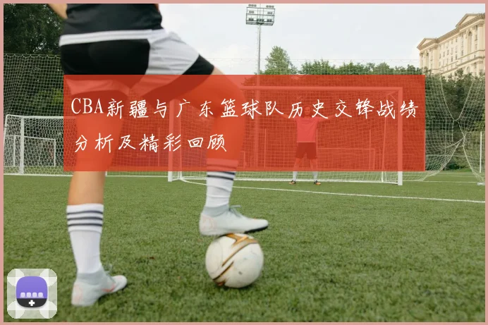 CBA新疆与广东篮球队历史交锋战绩分析及精彩回顾