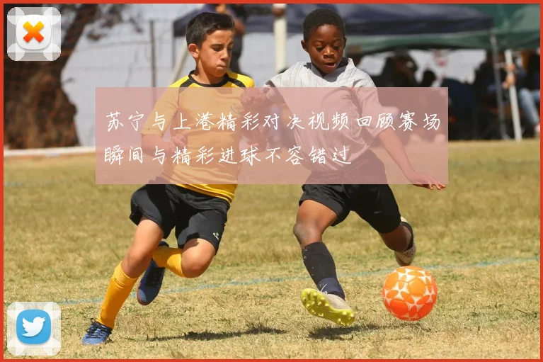 苏宁与上港精彩对决视频回顾赛场瞬间与精彩进球不容错过