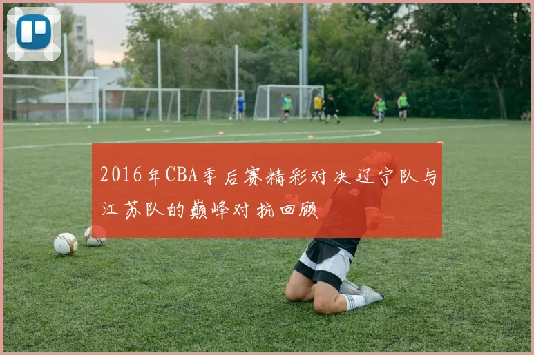 2016年CBA季后赛精彩对决辽宁队与江苏队的巅峰对抗回顾