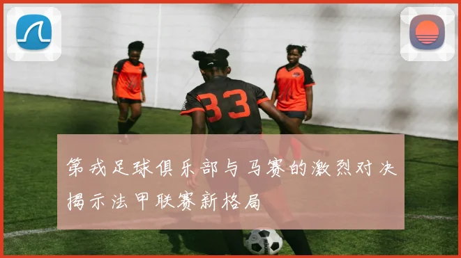 第戎足球俱乐部与马赛的激烈对决揭示法甲联赛新格局