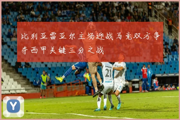 比利亚雷亚尔主场迎战马竞双方争夺西甲关键三分之战