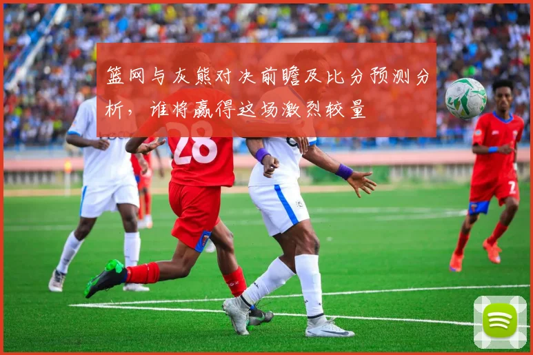 篮网与灰熊对决前瞻及比分预测分析，谁将赢得这场激烈较量