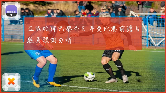 亚眠对阵巴黎圣日耳曼比赛前瞻与胜负预测分析