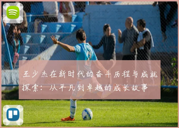 王少杰在新时代的奋斗历程与成就探索：从平凡到卓越的成长故事