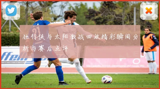 独行侠与太阳激战回放精彩瞬间分析与赛后点评
