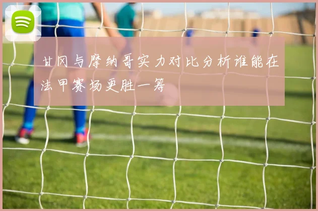甘冈与摩纳哥实力对比分析谁能在法甲赛场更胜一筹