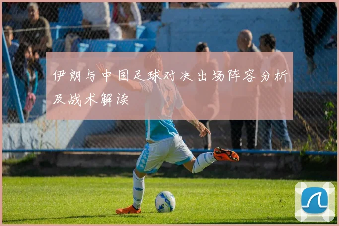 伊朗与中国足球对决出场阵容分析及战术解读