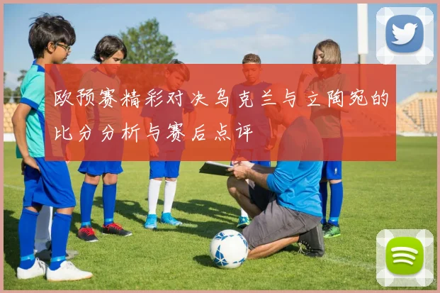欧预赛精彩对决乌克兰与立陶宛的比分分析与赛后点评