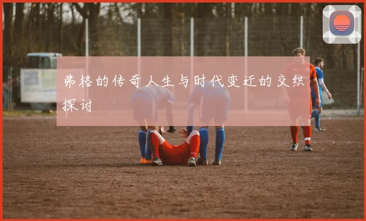 弗格的传奇人生与时代变迁的交织探讨