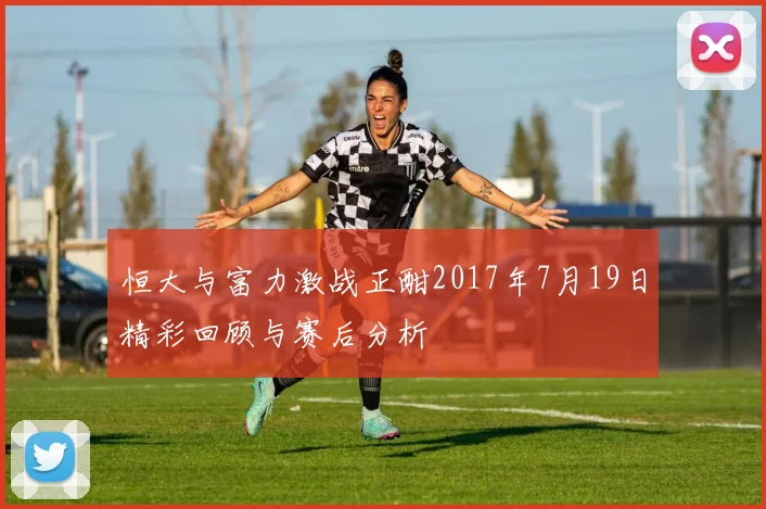 恒大与富力激战正酣2017年7月19日精彩回顾与赛后分析