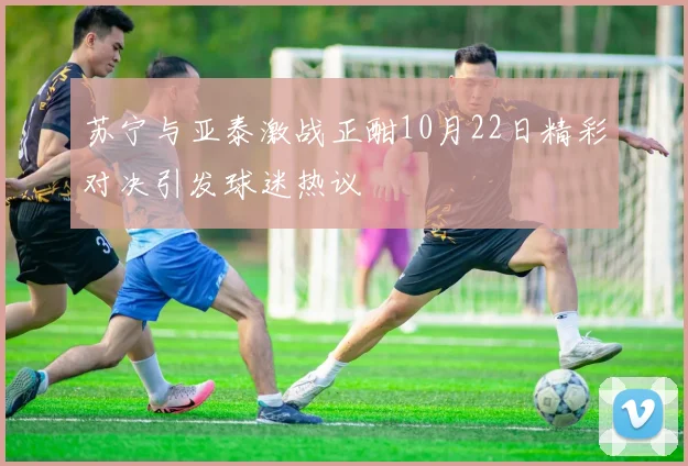 苏宁与亚泰激战正酣10月22日精彩对决引发球迷热议