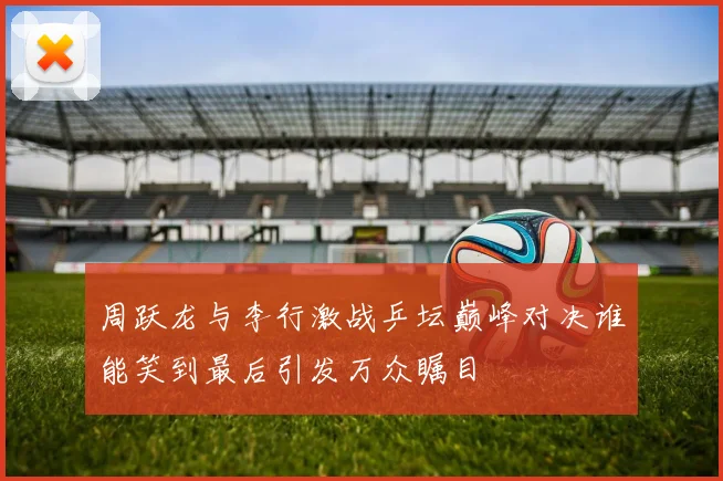 周跃龙与李行激战乒坛巅峰对决谁能笑到最后引发万众瞩目