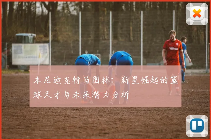 本尼迪克特马图林：新星崛起的篮球天才与未来潜力分析