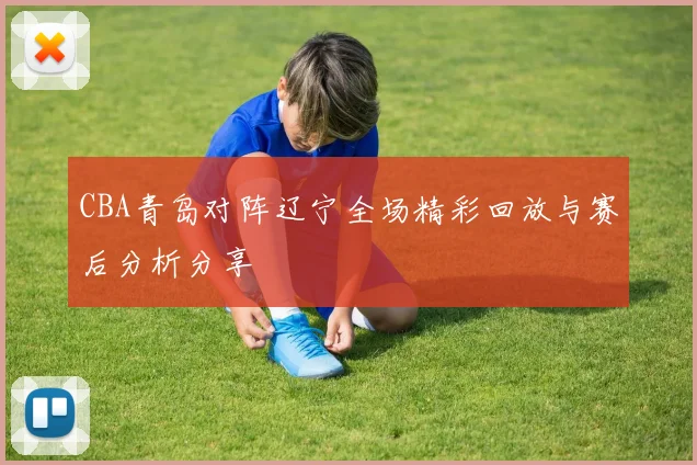CBA青岛对阵辽宁全场精彩回放与赛后分析分享