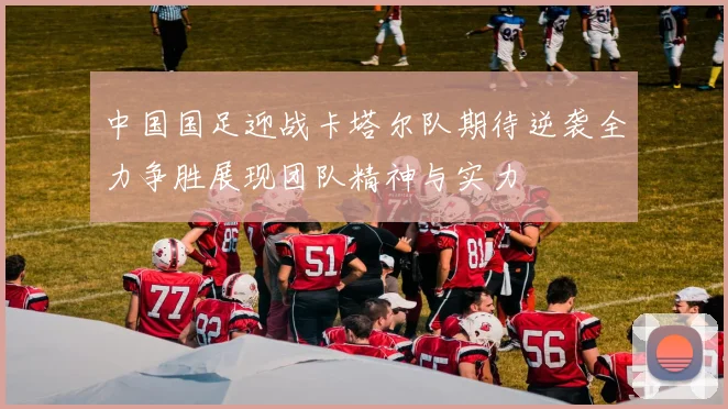 中国国足迎战卡塔尔队期待逆袭全力争胜展现团队精神与实力