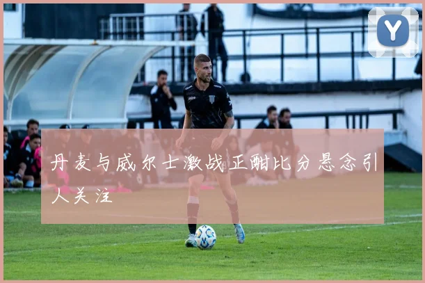 丹麦与威尔士激战正酣比分悬念引人关注