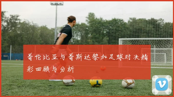 哥伦比亚与哥斯达黎加足球对决精彩回顾与分析