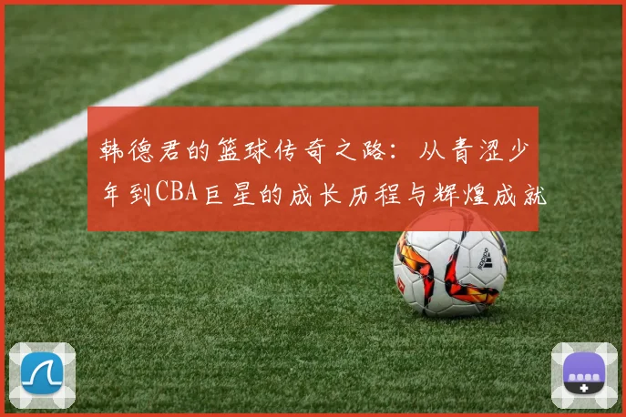韩德君的篮球传奇之路：从青涩少年到CBA巨星的成长历程与辉煌成就