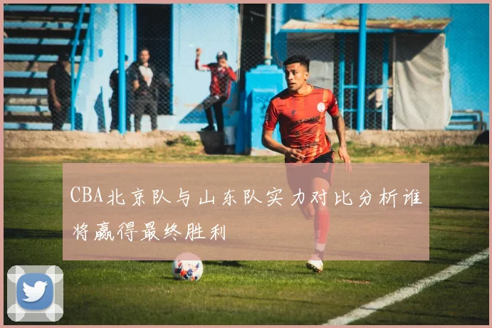 CBA北京队与山东队实力对比分析谁将赢得最终胜利