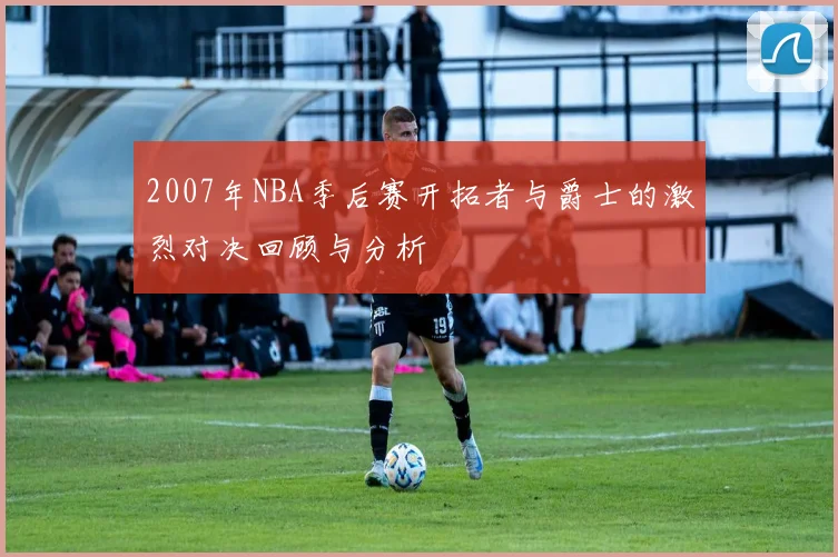 2007年NBA季后赛开拓者与爵士的激烈对决回顾与分析