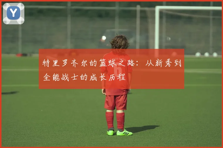 特里罗齐尔的篮球之路：从新秀到全能战士的成长历程