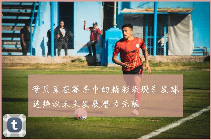 登贝莱在赛季中的精彩表现引发球迷热议未来发展潜力无限
