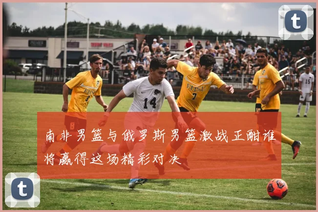 南非男篮与俄罗斯男篮激战正酣谁将赢得这场精彩对决