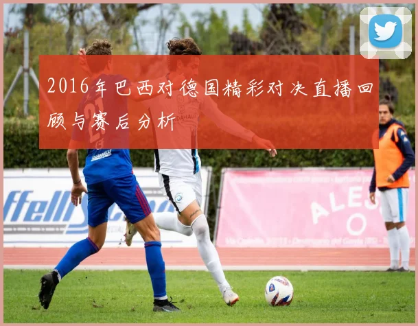 2016年巴西对德国精彩对决直播回顾与赛后分析