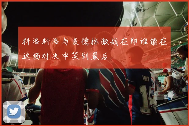 科洛科洛与麦德林激战在即谁能在这场对决中笑到最后