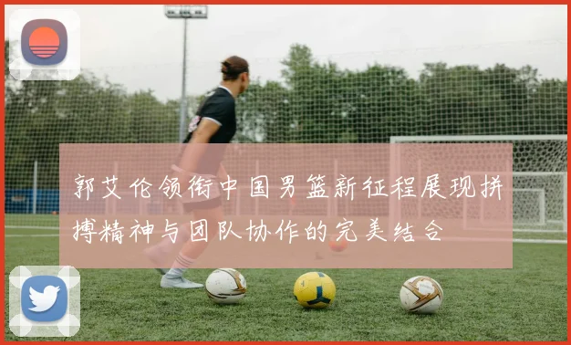郭艾伦领衔中国男篮新征程展现拼搏精神与团队协作的完美结合