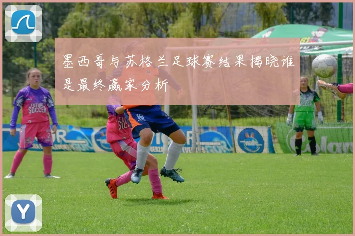 墨西哥与苏格兰足球赛结果揭晓谁是最终赢家分析